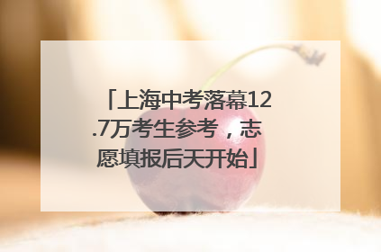 上海中考落幕12.7万考生参考，志愿填报后天开始