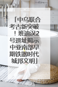 中乌联合考古新突破！班迪汉2号遗址揭示中亚南部早期铁器时代城邦文明