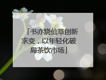 书亦烧仙草创新求变，以年轻化破局茶饮市场