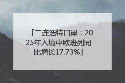 二连浩特口岸：2025年入境中欧班列同比增长17.73%