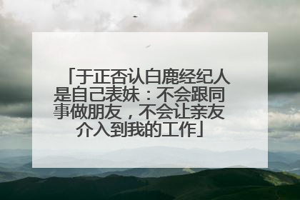 于正否认白鹿经纪人是自己表妹：不会跟同事做朋友，不会让亲友介入到我的工作