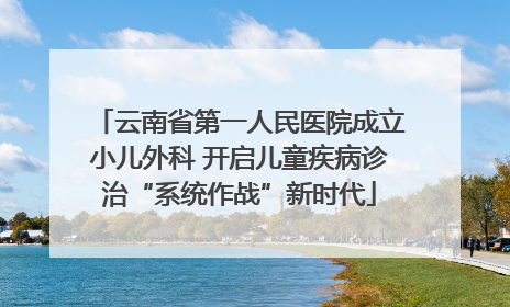 云南省第一人民医院成立小儿外科 开启儿童疾病诊治“系统作战”新时代