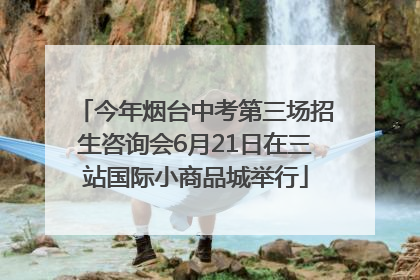 今年烟台中考第三场招生咨询会6月21日在三站国际小商品城举行