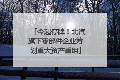 今起停牌！北汽旗下零部件企业筹划重大资产重组