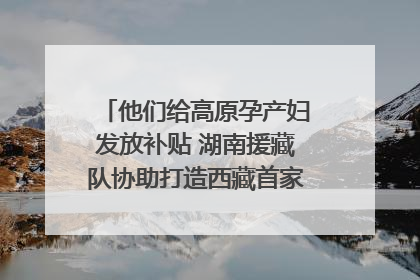 他们给高原孕产妇发放补贴 湖南援藏队协助打造西藏首家高原产儿协同中心
