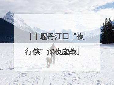 十堰丹江口“夜行侠”深夜鏖战
