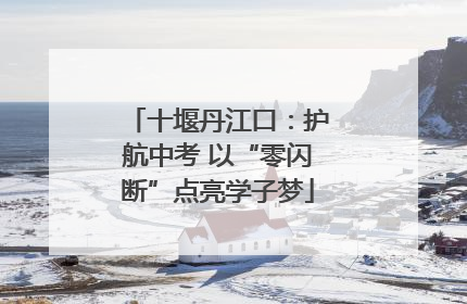 十堰丹江口：护航中考 以“零闪断”点亮学子梦