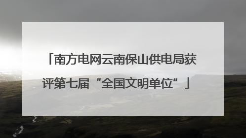 南方电网云南保山供电局获评第七届“全国文明单位”