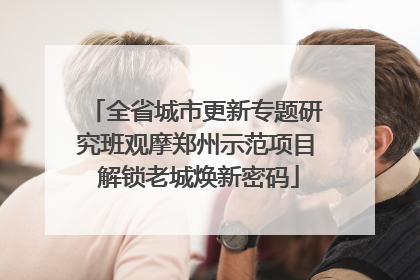 全省城市更新专题研究班观摩郑州示范项目 解锁老城焕新密码