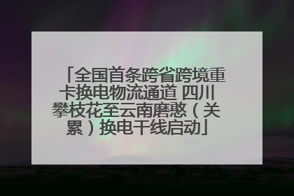 全国首条跨省跨境重卡换电物流通道 四川攀枝花至云南磨憨（关累）换电干线启动