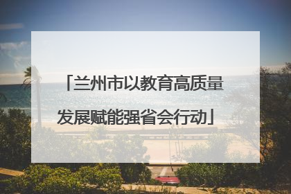 兰州市以教育高质量发展赋能强省会行动