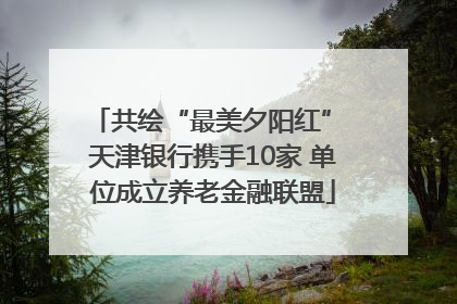 共绘“最美夕阳红” 天津银行携手10家 单位成立养老金融联盟