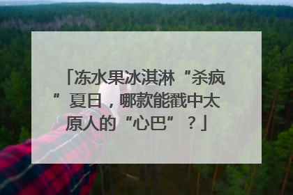 冻水果冰淇淋“杀疯”夏日，哪款能戳中太原人的“心巴”？
