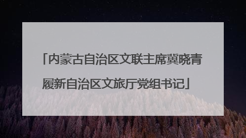 内蒙古自治区文联主席冀晓青履新自治区文旅厅党组书记
