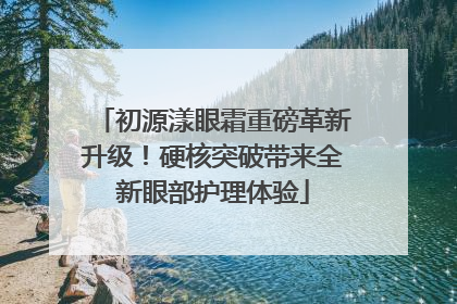 初源漾眼霜重磅革新升级！硬核突破带来全新眼部护理体验