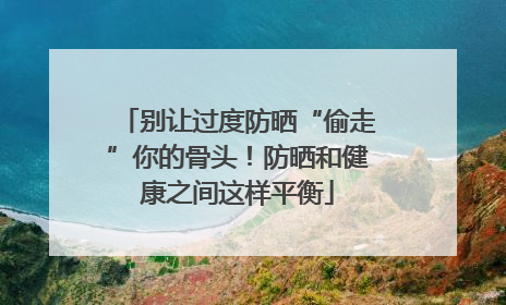 别让过度防晒“偷走”你的骨头！防晒和健康之间这样平衡