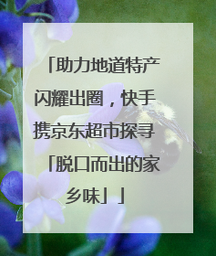 助力地道特产闪耀出圈，快手携京东超市探寻「脱口而出的家乡味」