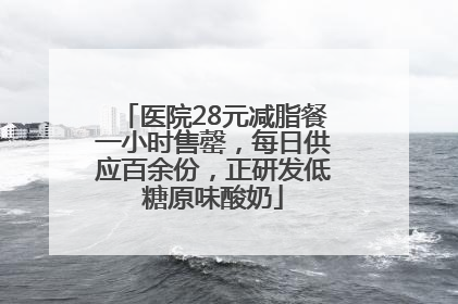 医院28元减脂餐一小时售罄，每日供应百余份，正研发低糖原味酸奶