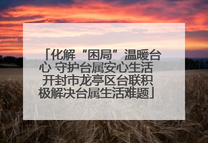 化解“困局”温暖台心 守护台属安心生活 开封市龙亭区台联积极解决台属生活难题
