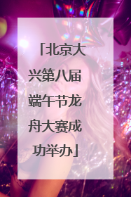 北京大兴第八届端午节龙舟大赛成功举办