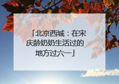 北京西城：在宋庆龄奶奶生活过的地方过六一