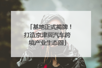 基地正式揭牌！打造京津冀汽车跨境产业生态圈