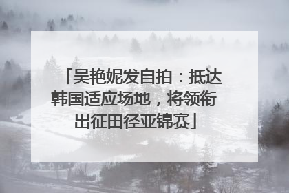 吴艳妮发自拍：抵达韩国适应场地，将领衔出征田径亚锦赛