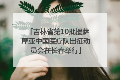 吉林省第10批援萨摩亚中国医疗队出征动员会在长春举行