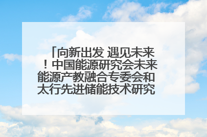 向新出发 遇见未来！中国能源研究会未来能源产教融合专委会和太行先进储能技术研究院在保定成立