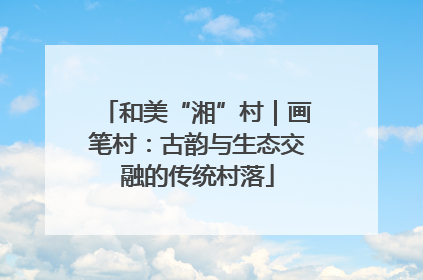 和美“湘”村｜画笔村：古韵与生态交融的传统村落