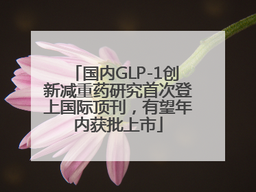 国内GLP-1创新减重药研究首次登上国际顶刊，有望年内获批上市