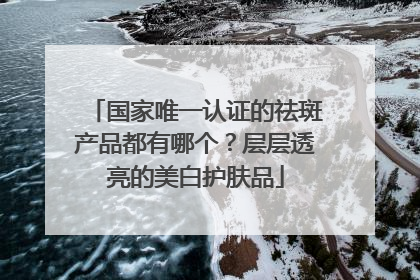 国家唯一认证的祛斑产品都有哪个？层层透亮的美白护肤品