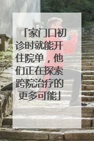 家门口初诊时就能开住院单，他们正在探索跨院治疗的更多可能