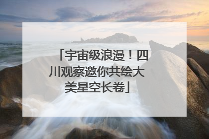 宇宙级浪漫！四川观察邀你共绘大美星空长卷