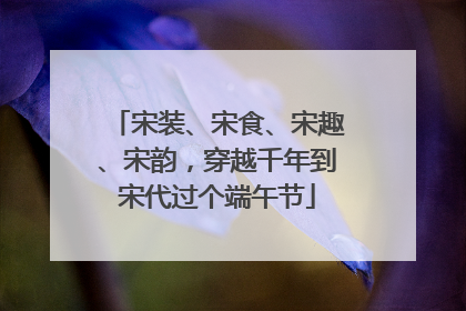 宋装、宋食、宋趣、宋韵，穿越千年到宋代过个端午节
