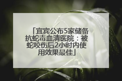 宜宾公布5家储备抗蛇毒血清医院：被蛇咬伤后2小时内使用效果最佳