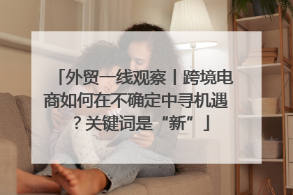 外贸一线观察丨跨境电商如何在不确定中寻机遇？关键词是“新”