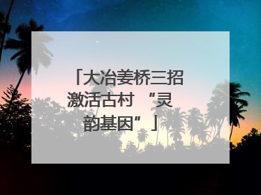 大冶姜桥三招激活古村 “灵韵基因”