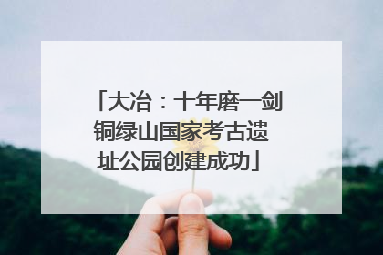 大冶：十年磨一剑 铜绿山国家考古遗址公园创建成功