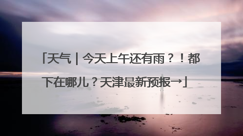 天气｜今天上午还有雨？！都下在哪儿？天津最新预报→