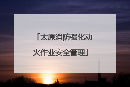 太原消防强化动火作业安全管理