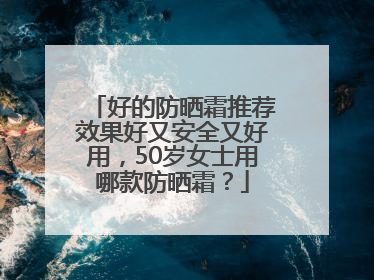 好的防晒霜推荐效果好又安全又好用，50岁女士用哪款防晒霜？