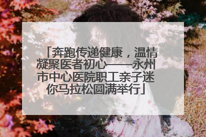 奔跑传递健康，温情凝聚医者初心——永州市中心医院职工亲子迷你马拉松圆满举行