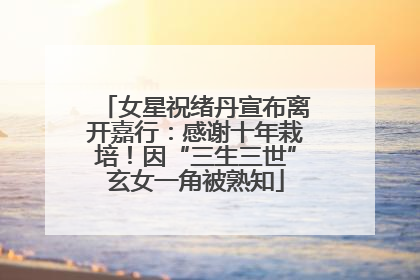 女星祝绪丹宣布离开嘉行：感谢十年栽培！因“三生三世”玄女一角被熟知
