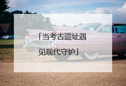 当考古遗址遇见现代守护