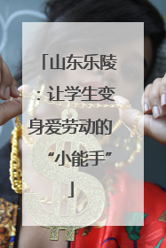 山东乐陵：让学生变身爱劳动的“小能手”
