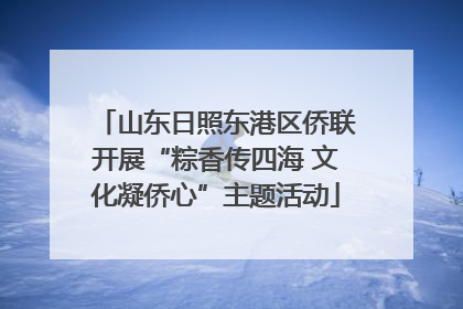 山东日照东港区侨联开展“粽香传四海 文化凝侨心”主题活动
