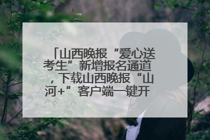 山西晚报“爱心送考生”新增报名通道，下载山西晚报“山河+”客户端一键开启高考爱心护航