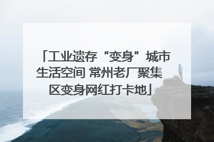 工业遗存“变身”城市生活空间 常州老厂聚集区变身网红打卡地