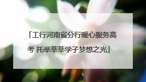 工行河南省分行暖心服务高考 托举莘莘学子梦想之光